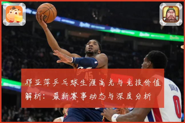 邓亚萍乒乓球生涯高光与竞技价值解析：最新赛事动态与深度分析