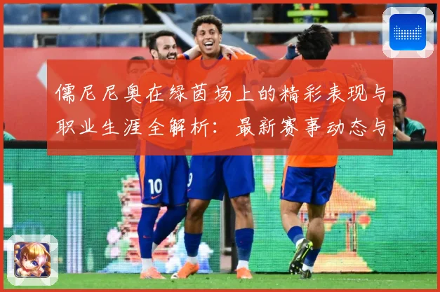 儒尼尼奥在绿茵场上的精彩表现与职业生涯全解析：最新赛事动态与深度分析