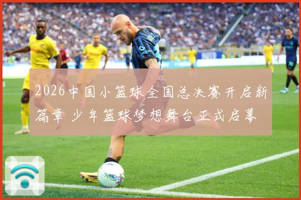 2026中国小篮球全国总决赛开启新篇章 少年篮球梦想舞台正式启幕