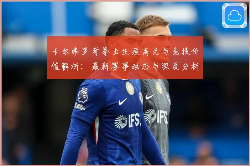 卡尔弗罗奇拳击生涯高光与竞技价值解析：最新赛事动态与深度分析