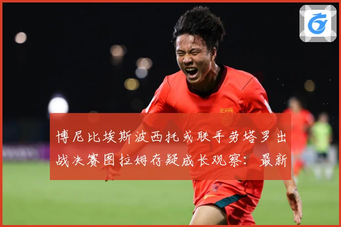 博尼比埃斯波西托或联手劳塔罗出战决赛图拉姆存疑成长观察：最新赛事动态与深度分析