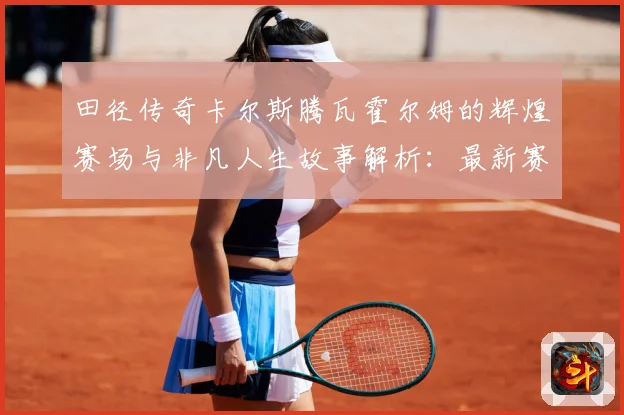 田径传奇卡尔斯腾瓦霍尔姆的辉煌赛场与非凡人生故事解析：最新赛事动态与深度分析