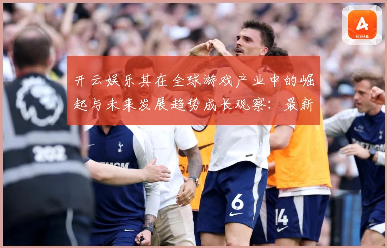 开云娱乐其在全球游戏产业中的崛起与未来发展趋势成长观察：最新赛事动态与深度分析