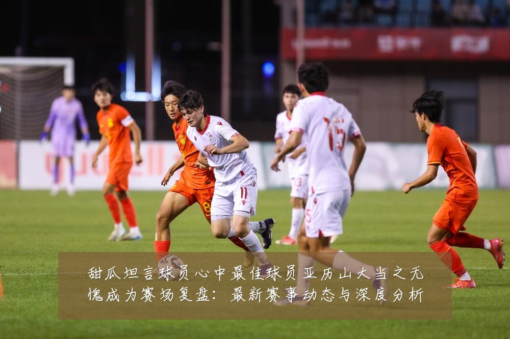 甜瓜坦言球员心中最佳球员亚历山大当之无愧成为赛场复盘：最新赛事动态与深度分析