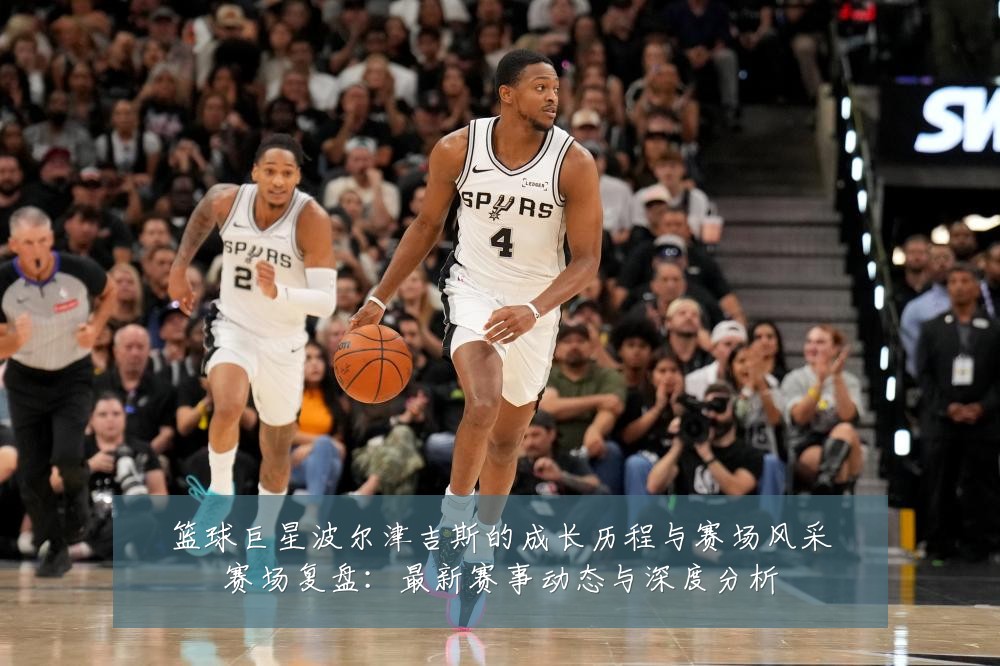 篮球巨星波尔津吉斯的成长历程与赛场风采赛场复盘：最新赛事动态与深度分析