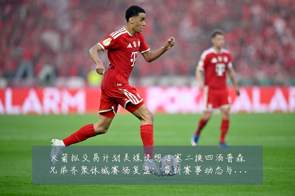火箭拟交易计划美媒设想活塞二换四汤普森兄弟齐聚休城赛场复盘:最新赛事动态与深度分析