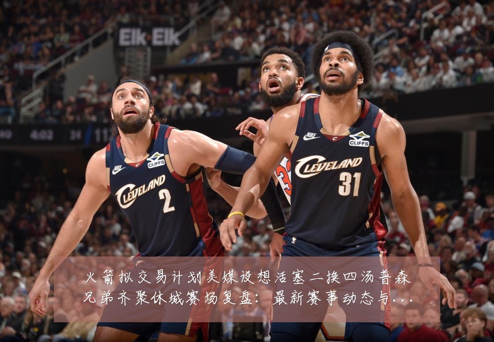 火箭拟交易计划美媒设想活塞二换四汤普森兄弟齐聚休城赛场复盘:最新赛事动态与深度分析